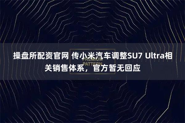 操盘所配资官网 传小米汽车调整SU7 Ultra相关销售体系，官方暂无回应