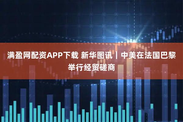 满盈网配资APP下载 新华图讯｜中美在法国巴黎举行经贸磋商