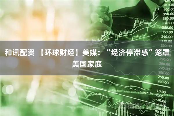 和讯配资 【环球财经】美媒：“经济停滞感”笼罩美国家庭