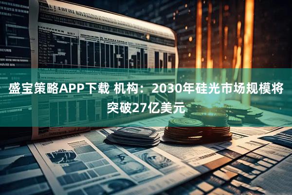 盛宝策略APP下载 机构：2030年硅光市场规模将突破27亿美元