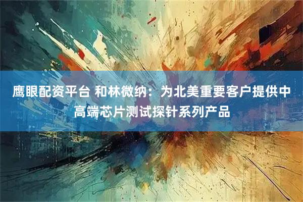 鹰眼配资平台 和林微纳：为北美重要客户提供中高端芯片测试探针系列产品