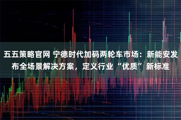 五五策略官网 宁德时代加码两轮车市场：新能安发布全场景解决方案，定义行业 “优质” 新标准