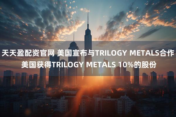 天天盈配资官网 美国宣布与TRILOGY METALS合作 美国获得TRILOGY METALS 10%的股份