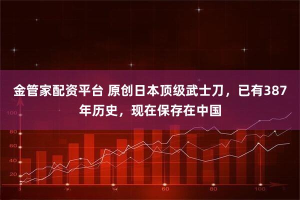 金管家配资平台 原创日本顶级武士刀，已有387年历史，现在保存在中国