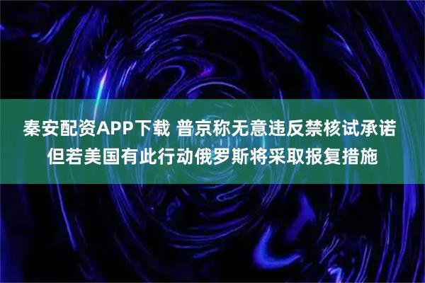 秦安配资APP下载 普京称无意违反禁核试承诺 但若美国有此行动俄罗斯将采取报复措施