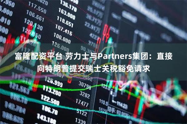 富隆配资平台 劳力士与Partners集团：直接向特朗普提交瑞士关税豁免请求