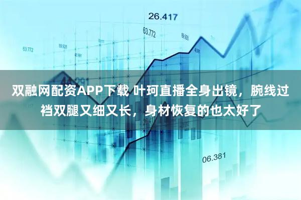 双融网配资APP下载 叶珂直播全身出镜，腕线过裆双腿又细又长，身材恢复的也太好了