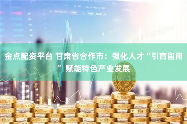 金点配资平台 甘肃省合作市：强化人才“引育留用” 赋能特色产业发展