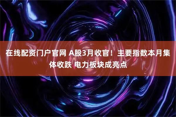 在线配资门户官网 A股3月收官！主要指数本月集体收跌 电力板块成亮点