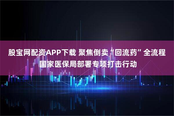 股宝网配资APP下载 聚焦倒卖“回流药”全流程 国家医保局部署专项打击行动