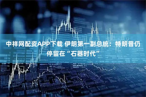 中祥网配资APP下载 伊朗第一副总统：特朗普仍停留在“石器时代”