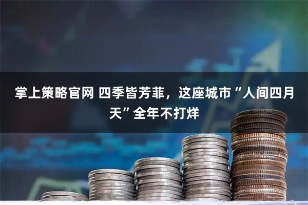 掌上策略官网 四季皆芳菲,这座城市“人间四月天”全年不打烊