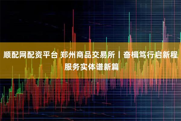 顺配网配资平台 郑州商品交易所丨奋楫笃行启新程 服务实体谱新篇