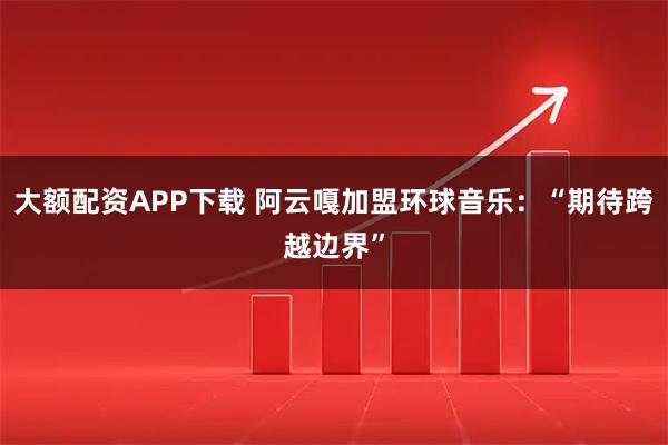 大额配资APP下载 阿云嘎加盟环球音乐：“期待跨越边界”