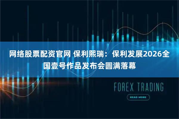 网络股票配资官网 保利熙瑞：保利发展2026全国壹号作品发布会圆满落幕