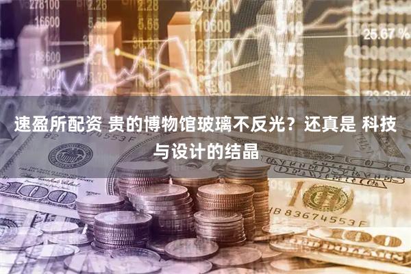 速盈所配资 贵的博物馆玻璃不反光？还真是 科技与设计的结晶