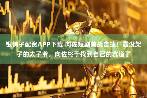 银铺子配资APP下载 向佐短剧首战告捷！最没架子的太子爷，向佐终于找到自己的赛道了