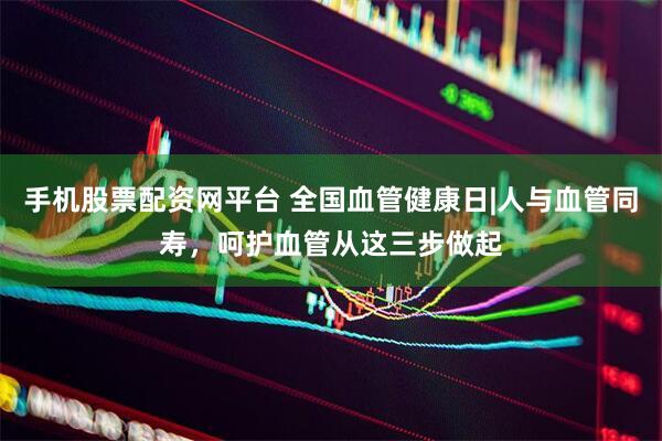 手机股票配资网平台 全国血管健康日|人与血管同寿，呵护血管从这三步做起