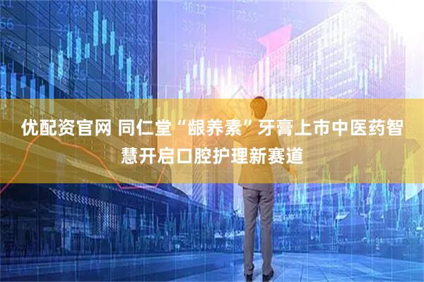 优配资官网 同仁堂“龈养素”牙膏上市中医药智慧开启口腔护理新赛道