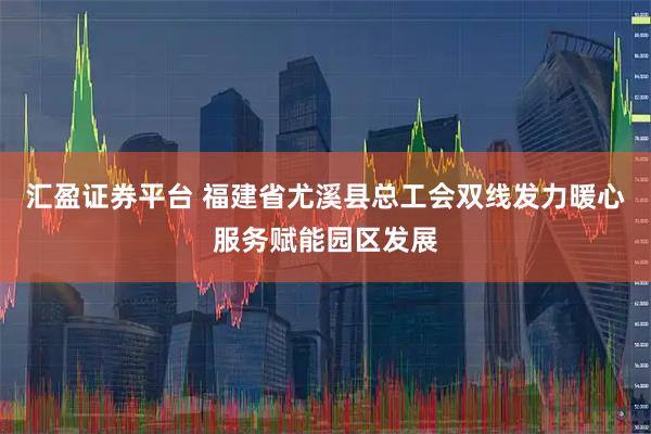 汇盈证券平台 福建省尤溪县总工会双线发力暖心服务赋能园区发展