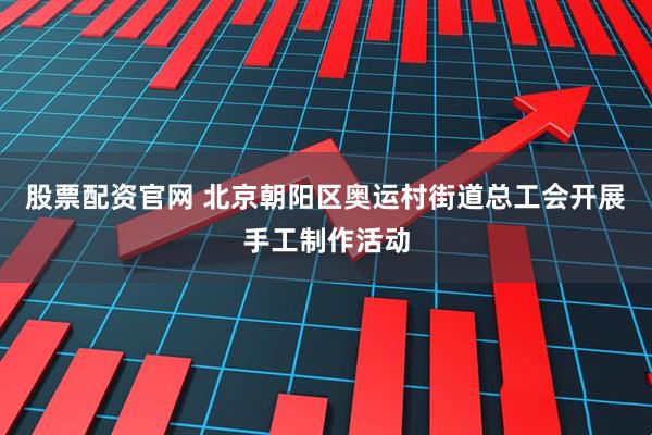 股票配资官网 北京朝阳区奥运村街道总工会开展手工制作活动