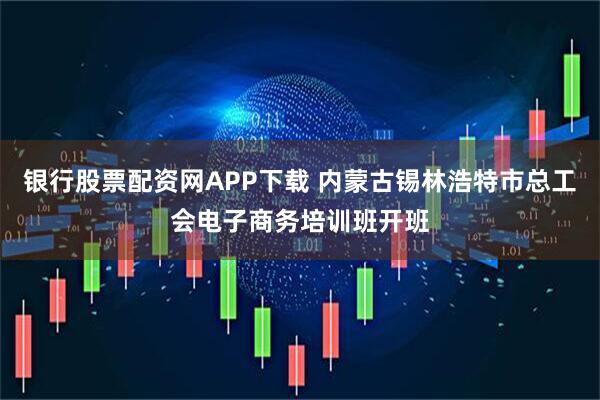 银行股票配资网APP下载 内蒙古锡林浩特市总工会电子商务培训班开班